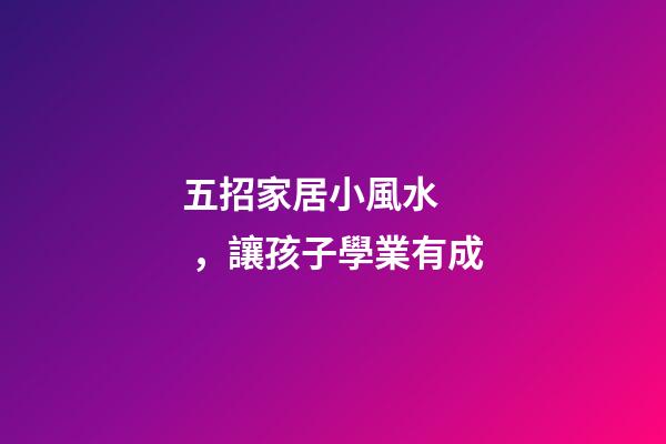 五招家居小風水，讓孩子學業有成